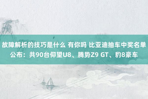 故障解析的技巧是什么 有你吗 比亚迪抽车中奖名单公布：共90台仰望U8、腾势Z9 GT、豹8豪车