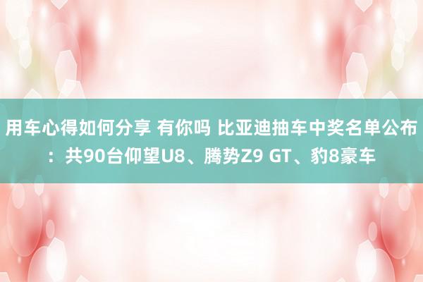 用车心得如何分享 有你吗 比亚迪抽车中奖名单公布：共90台仰望U8、腾势Z9 GT、豹8豪车