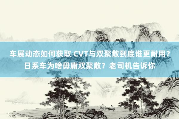 车展动态如何获取 CVT与双聚散到底谁更耐用？日系车为啥毋庸双聚散？老司机告诉你