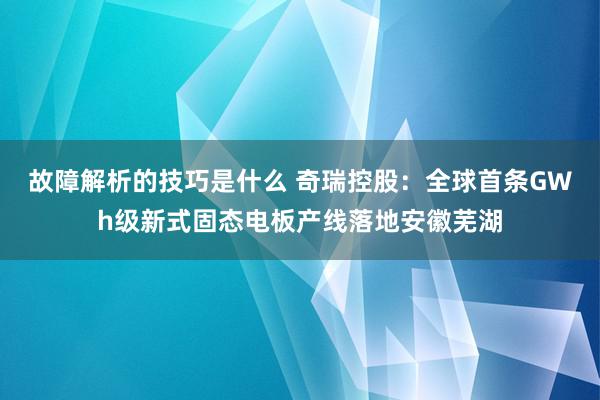 故障解析的技巧是什么 奇瑞控股：全球首条GWh级新式固态电板产线落地安徽芜湖