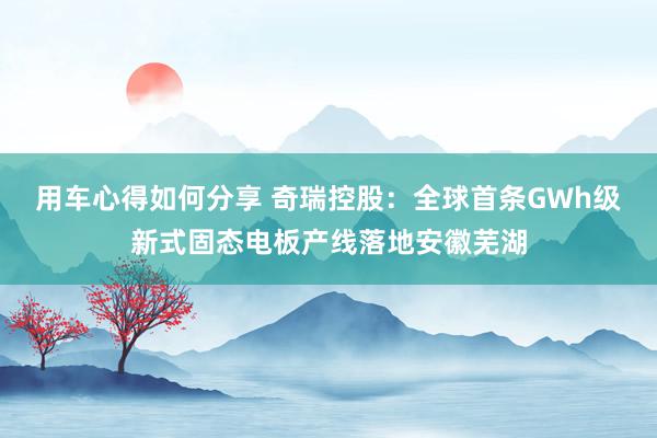 用车心得如何分享 奇瑞控股：全球首条GWh级新式固态电板产线落地安徽芜湖