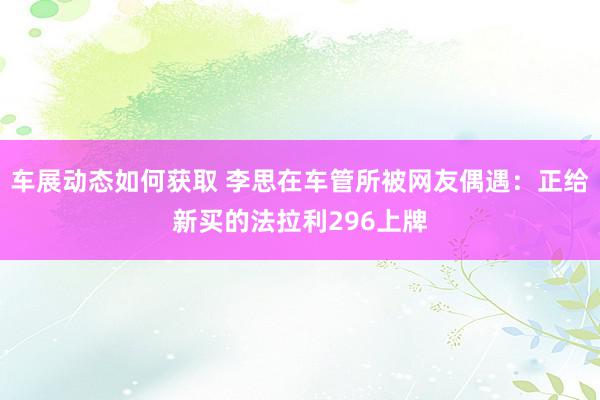 车展动态如何获取 李思在车管所被网友偶遇：正给新买的法拉利296上牌