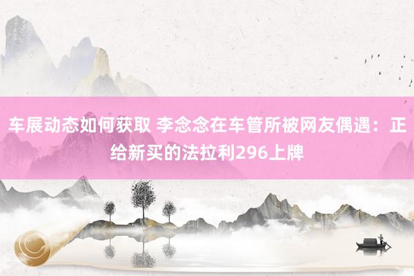 车展动态如何获取 李念念在车管所被网友偶遇：正给新买的法拉利296上牌