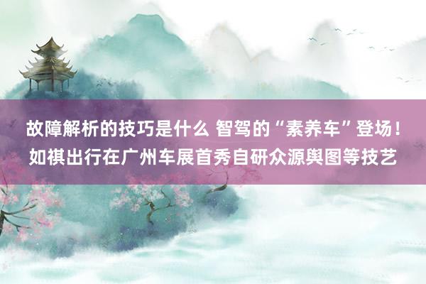 故障解析的技巧是什么 智驾的“素养车”登场！如祺出行在广州车展首秀自研众源舆图等技艺