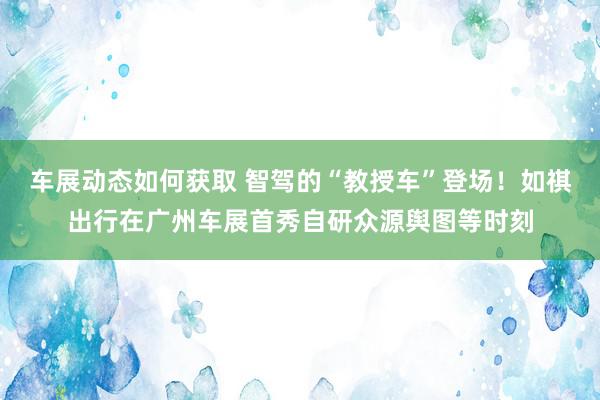 车展动态如何获取 智驾的“教授车”登场！如祺出行在广州车展首秀自研众源舆图等时刻