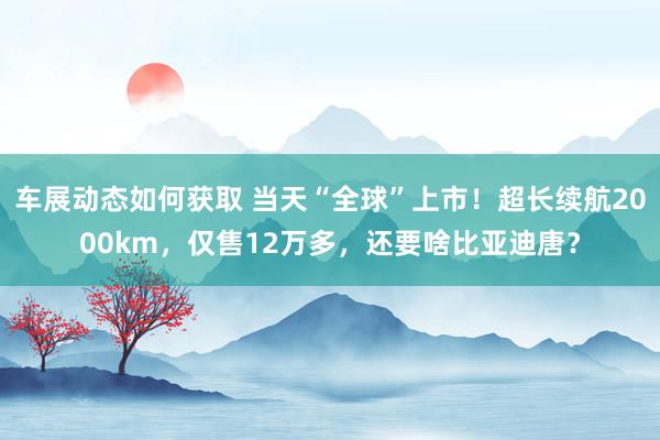 车展动态如何获取 当天“全球”上市！超长续航2000km，仅售12万多，还要啥比亚迪唐？