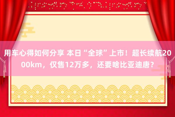 用车心得如何分享 本日“全球”上市！超长续航2000km，仅售12万多，还要啥比亚迪唐？