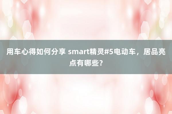 用车心得如何分享 smart精灵#5电动车，居品亮点有哪些？