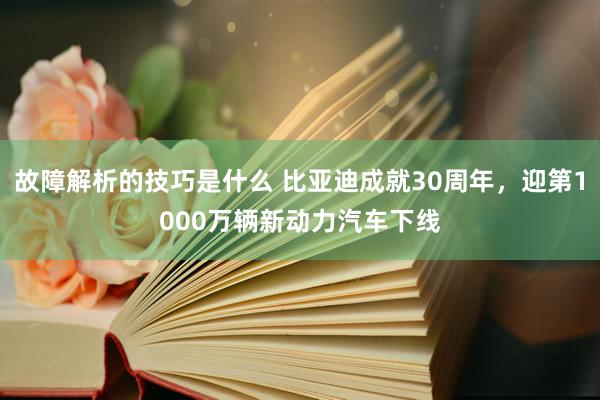 故障解析的技巧是什么 比亚迪成就30周年，迎第1000万辆新动力汽车下线