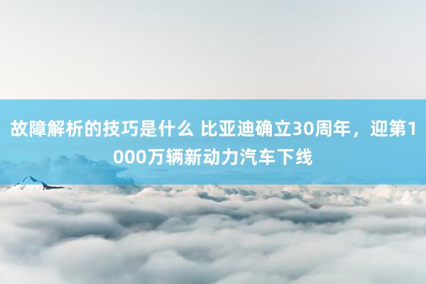 故障解析的技巧是什么 比亚迪确立30周年，迎第1000万辆新动力汽车下线