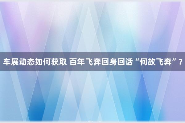 车展动态如何获取 百年飞奔回身回话“何故飞奔”？