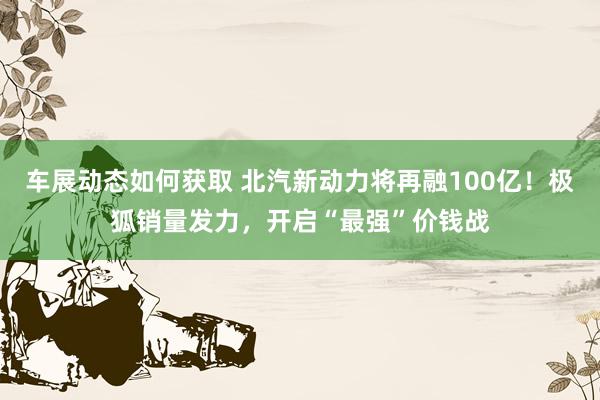 车展动态如何获取 北汽新动力将再融100亿！极狐销量发力，开启“最强”价钱战