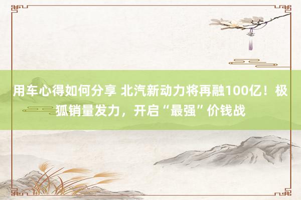 用车心得如何分享 北汽新动力将再融100亿！极狐销量发力，开启“最强”价钱战