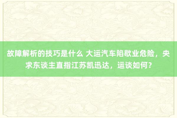 故障解析的技巧是什么 大运汽车陷歇业危险，央求东谈主直指江苏凯迅达，运谈如何？