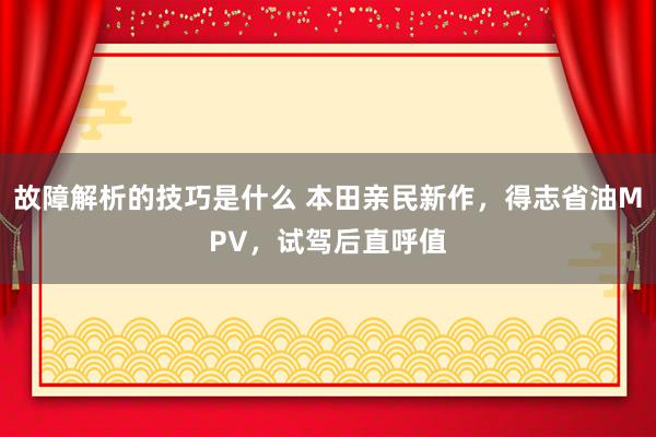 故障解析的技巧是什么 本田亲民新作，得志省油MPV，试驾后直呼值