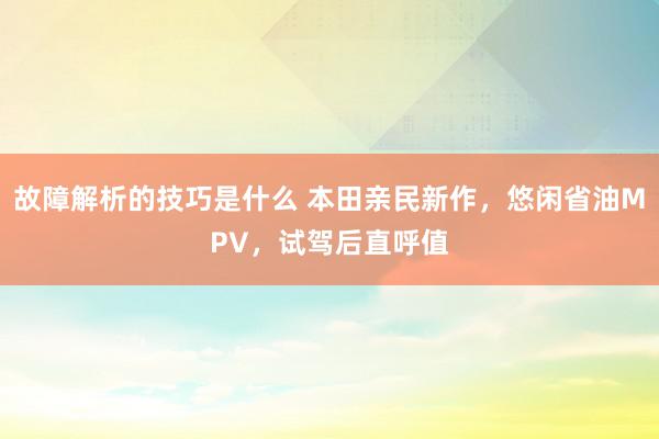 故障解析的技巧是什么 本田亲民新作，悠闲省油MPV，试驾后直呼值