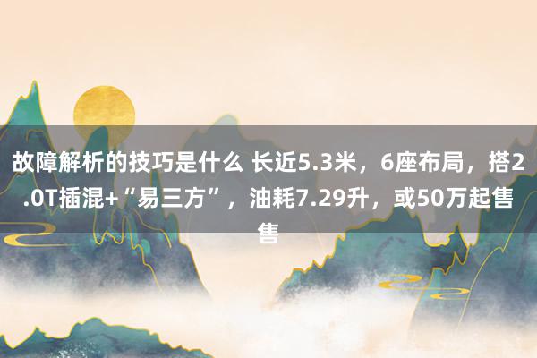 故障解析的技巧是什么 长近5.3米，6座布局，搭2.0T插混+“易三方”，油耗7.29升，或50万起售