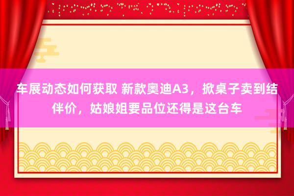 车展动态如何获取 新款奥迪A3，掀桌子卖到结伴价，姑娘姐要品位还得是这台车