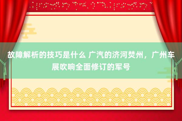 故障解析的技巧是什么 广汽的济河焚州，广州车展吹响全面修订的军号