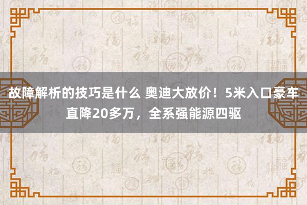 故障解析的技巧是什么 奥迪大放价！5米入口豪车直降20多万，全系强能源四驱