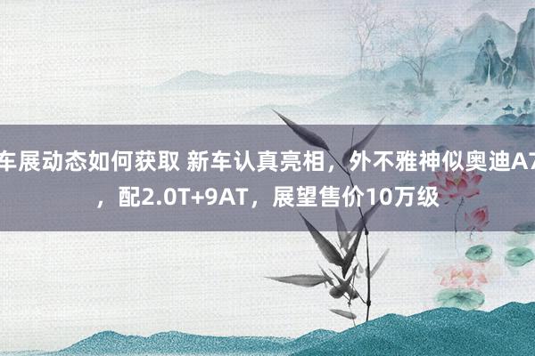 车展动态如何获取 新车认真亮相，外不雅神似奥迪A7，配2.0T+9AT，展望售价10万级