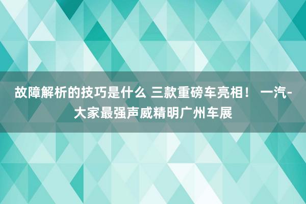 故障解析的技巧是什么 三款重磅车亮相！ 一汽-大家最强声威精明广州车展