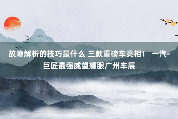 故障解析的技巧是什么 三款重磅车亮相！ 一汽-巨匠最强威望耀眼广州车展