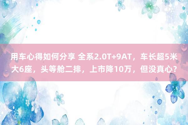 用车心得如何分享 全系2.0T+9AT，车长超5米大6座，头等舱二排，上市降10万，但没真心？