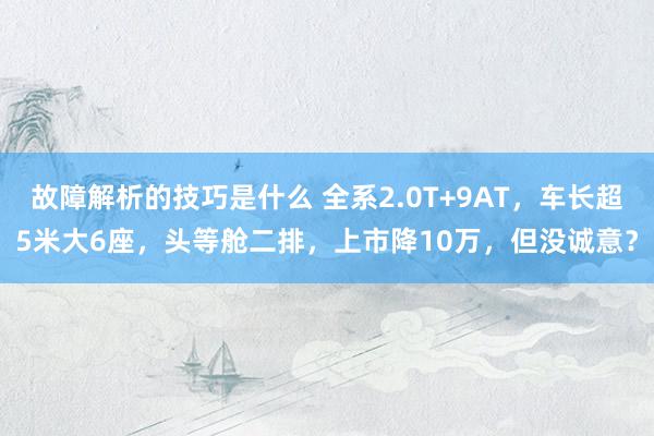 故障解析的技巧是什么 全系2.0T+9AT，车长超5米大6座，头等舱二排，上市降10万，但没诚意？