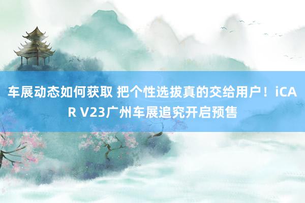 车展动态如何获取 把个性选拔真的交给用户！iCAR V23广州车展追究开启预售