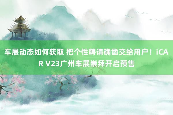 车展动态如何获取 把个性聘请确凿交给用户！iCAR V23广州车展崇拜开启预售