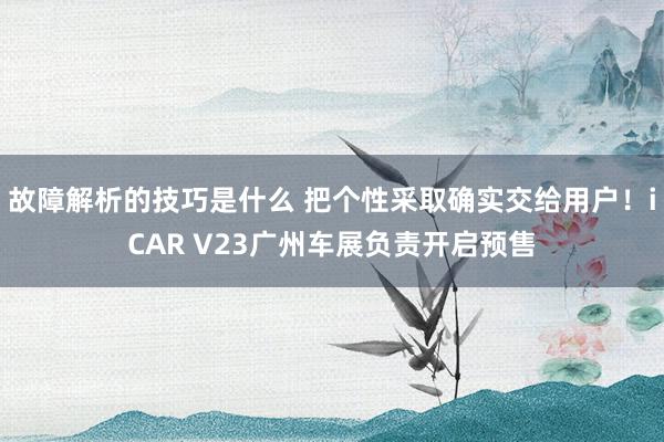 故障解析的技巧是什么 把个性采取确实交给用户！iCAR V23广州车展负责开启预售