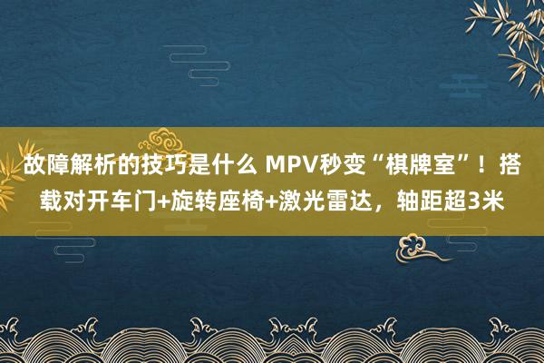 故障解析的技巧是什么 MPV秒变“棋牌室”！搭载对开车门+旋转座椅+激光雷达，轴距超3米