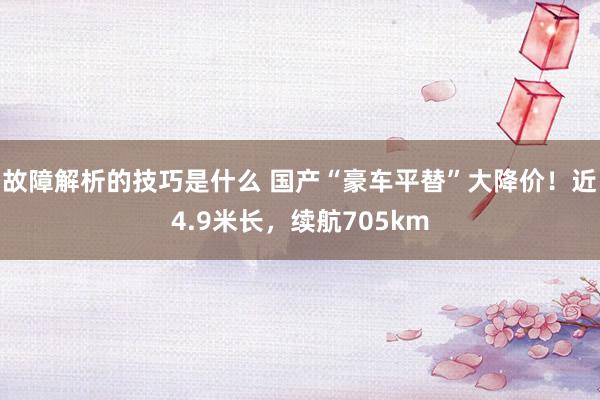 故障解析的技巧是什么 国产“豪车平替”大降价！近4.9米长，续航705km