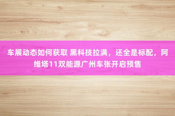 车展动态如何获取 黑科技拉满，还全是标配，阿维塔11双能源广州车张开启预售