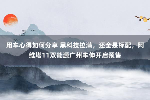 用车心得如何分享 黑科技拉满，还全是标配，阿维塔11双能源广州车伸开启预售