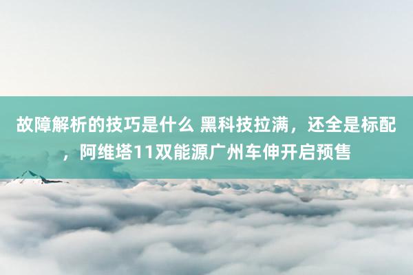 故障解析的技巧是什么 黑科技拉满，还全是标配，阿维塔11双能源广州车伸开启预售