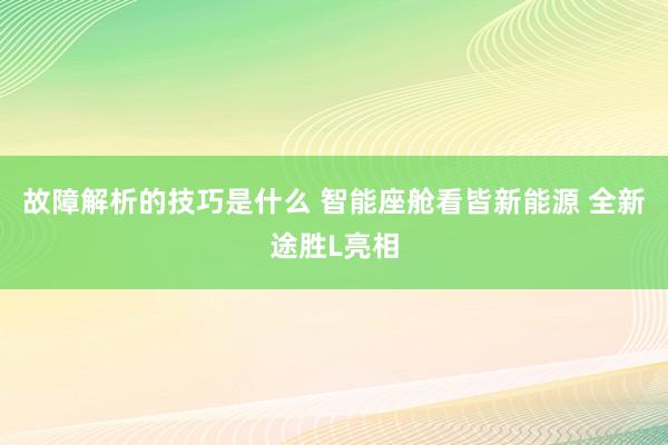 故障解析的技巧是什么 智能座舱看皆新能源 全新途胜L亮相