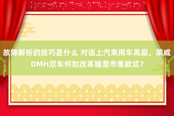 故障解析的技巧是什么 对话上汽乘用车高层，荣威DMH双车何如改革插混市集款式？