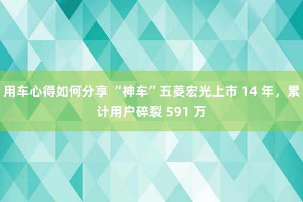 用车心得如何分享 “神车”五菱宏光上市 14 年，累计用户碎裂 591 万