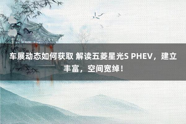 车展动态如何获取 解读五菱星光S PHEV，建立丰富，空间宽绰！