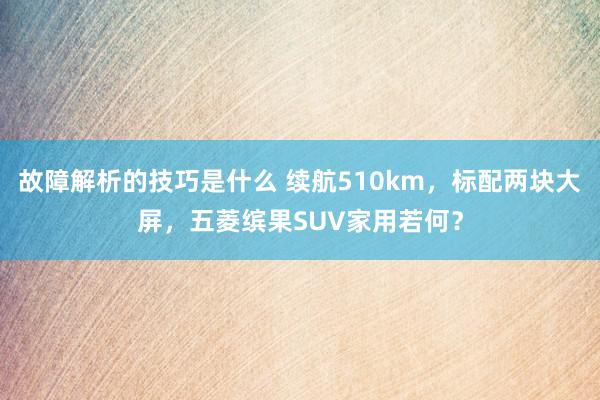 故障解析的技巧是什么 续航510km，标配两块大屏，五菱缤果SUV家用若何？