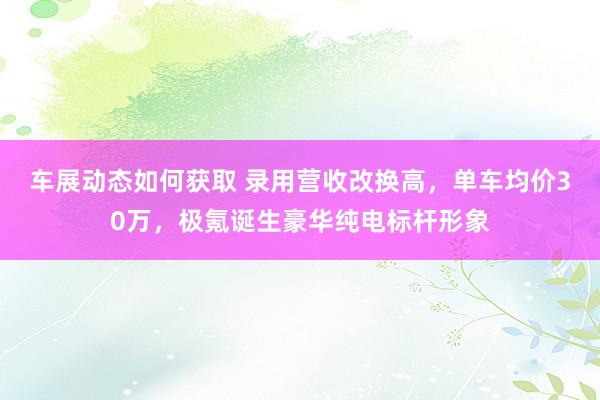 车展动态如何获取 录用营收改换高，单车均价30万，极氪诞生豪华纯电标杆形象