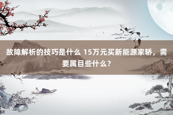 故障解析的技巧是什么 15万元买新能源家轿，需要属目些什么？