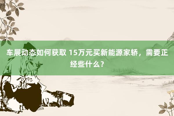 车展动态如何获取 15万元买新能源家轿，需要正经些什么？