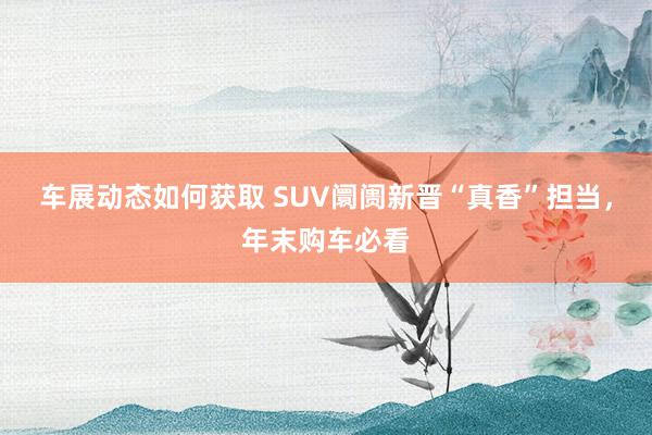 车展动态如何获取 SUV阛阓新晋“真香”担当，年末购车必看