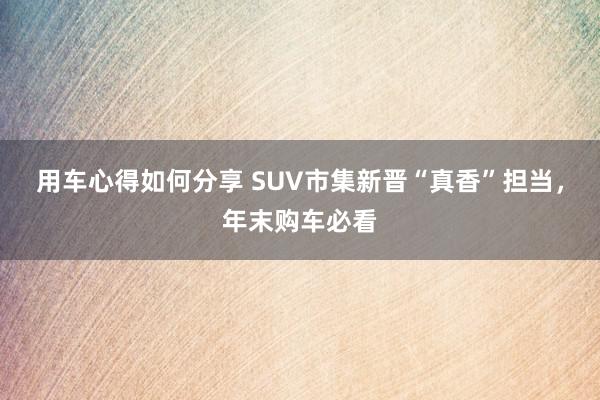 用车心得如何分享 SUV市集新晋“真香”担当，年末购车必看