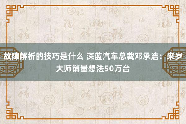 故障解析的技巧是什么 深蓝汽车总裁邓承浩：来岁大师销量想法50万台