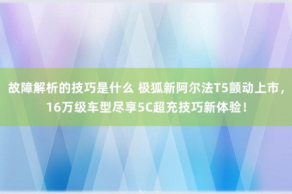 故障解析的技巧是什么 极狐新阿尔法T5颤动上市，16万级车型尽享5C超充技巧新体验！