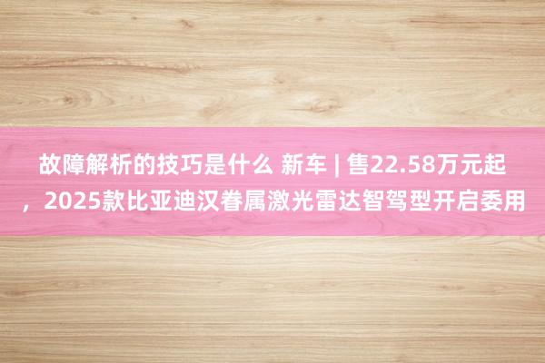 故障解析的技巧是什么 新车 | 售22.58万元起，2025款比亚迪汉眷属激光雷达智驾型开启委用